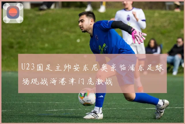 U23国足主帅安东尼奥亲临浦东足球场观战海港津门虎激战