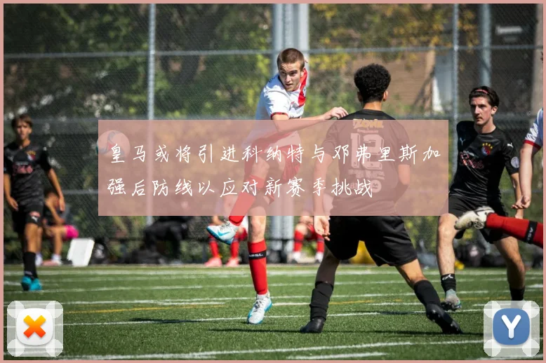 皇马或将引进科纳特与邓弗里斯加强后防线以应对新赛季挑战