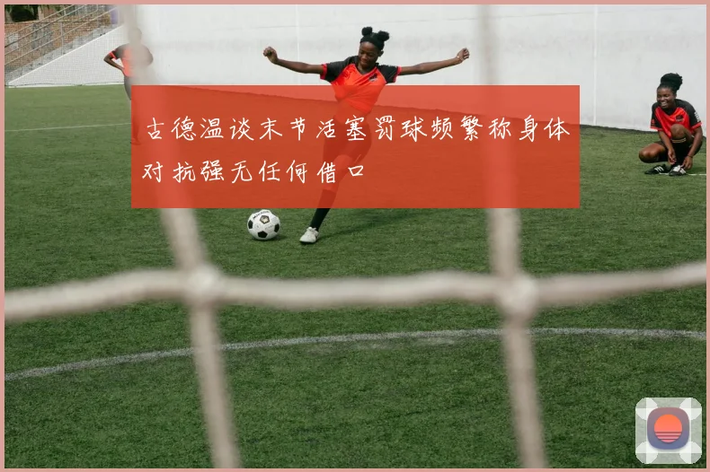 古德温谈末节活塞罚球频繁称身体对抗强无任何借口