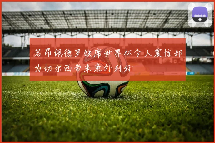 若昂佩德罗缺席世界杯令人震惊却为切尔西带来意外利好