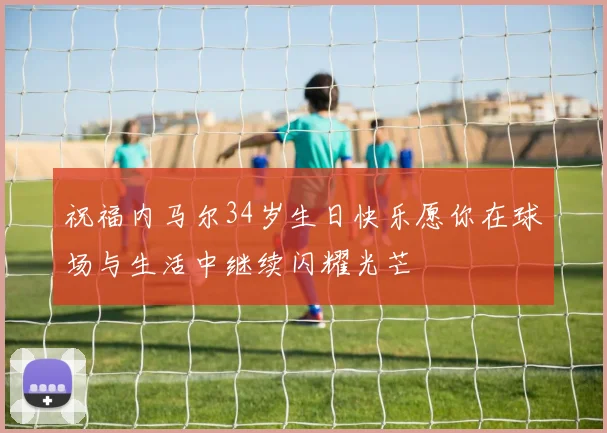 祝福内马尔34岁生日快乐愿你在球场与生活中继续闪耀光芒